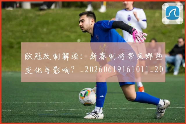 欧冠改制解读：新赛制将带来哪些变化与影响？_20260619161011_20260801163732