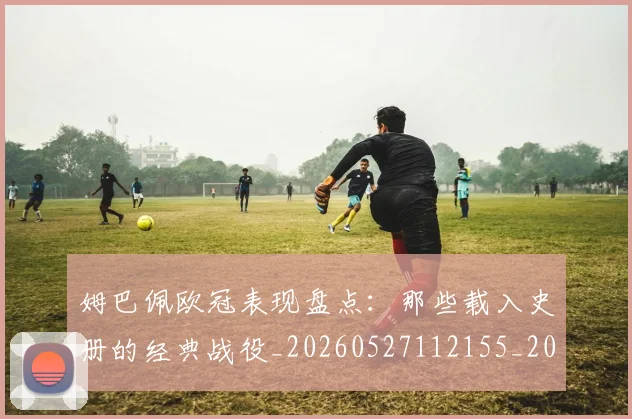 姆巴佩欧冠表现盘点：那些载入史册的经典战役_20260527112155_20260703231842_20260720185956