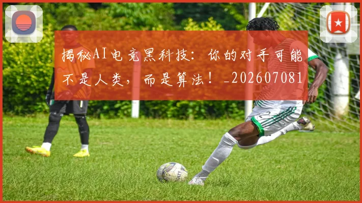 揭秘AI电竞黑科技：你的对手可能不是人类，而是算法！_20260708185900_20260723184003
