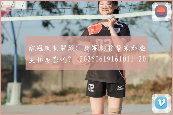 欧冠改制解读：新赛制将带来哪些变化与影响？_20260619161011_20260707151126