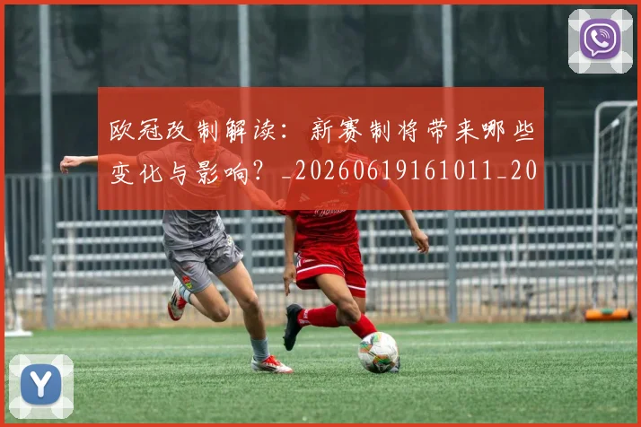 欧冠改制解读：新赛制将带来哪些变化与影响？_20260619161011_20260801163732