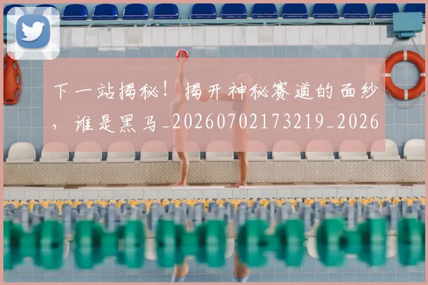 下一站揭秘！揭开神秘赛道的面纱，谁是黑马_20260702173219_20260715184922