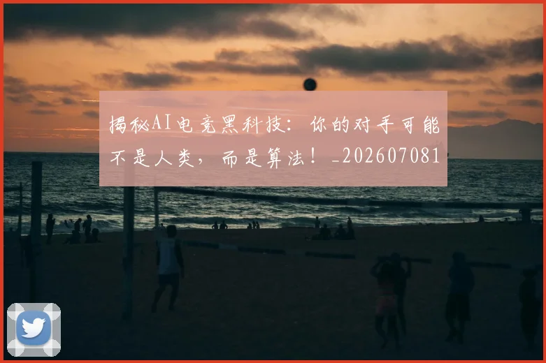 揭秘AI电竞黑科技:你的对手可能不是人类,而是算法!_20260708185900_20260723184003